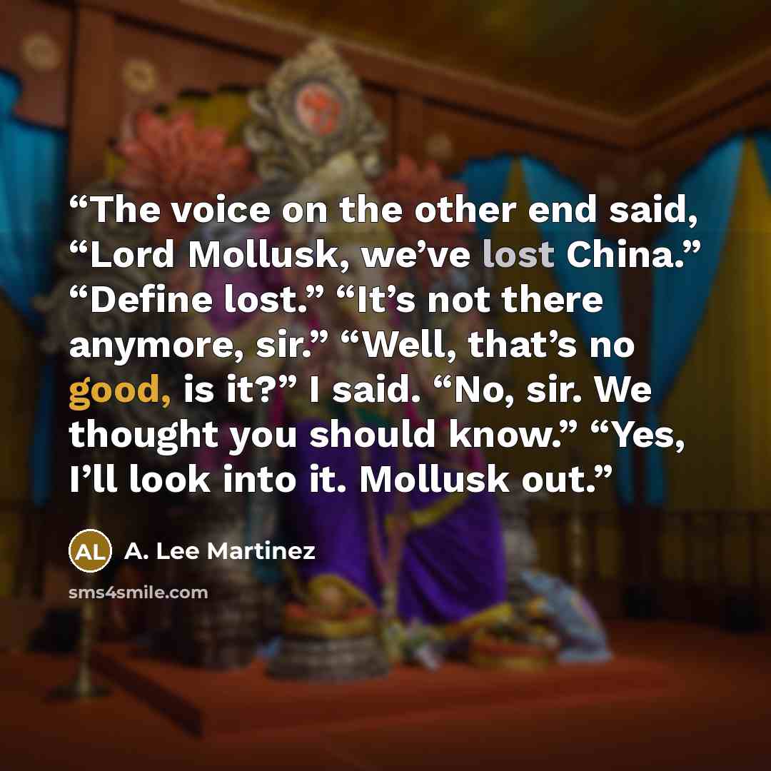 “The voice on the other end said, “Lord Mollusk, we’ve lost China.” “Define lost.” “It’s not there anymore, sir.” “Well, that’s no good, is it?” I said. “No, sir. We thought you should know.” “Yes, I’ll look into it. Mollusk out.” quote by A. Lee Martinez
