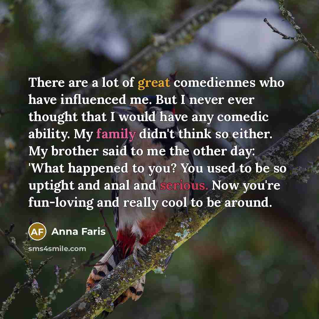 “There are a lot of great comediennes who have influenced me. But I never ever thought that I would have any comedic ability. My family didn't think so either. My brother said to me the other day: 'What happened to you? You used to be so uptight and anal and serious. Now you're fun-loving and…” quote by Anna Faris