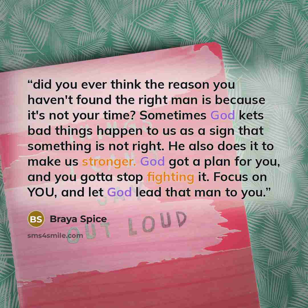 “did you ever think the reason you haven't found the right man is because it's not your time? Sometimes God kets bad things happen to us as a sign that something is not right. He also does it to make us stronger. God got a plan for you, and you gotta stop fighting it. Focus on YOU, and let God lead…” quote by Braya Spice