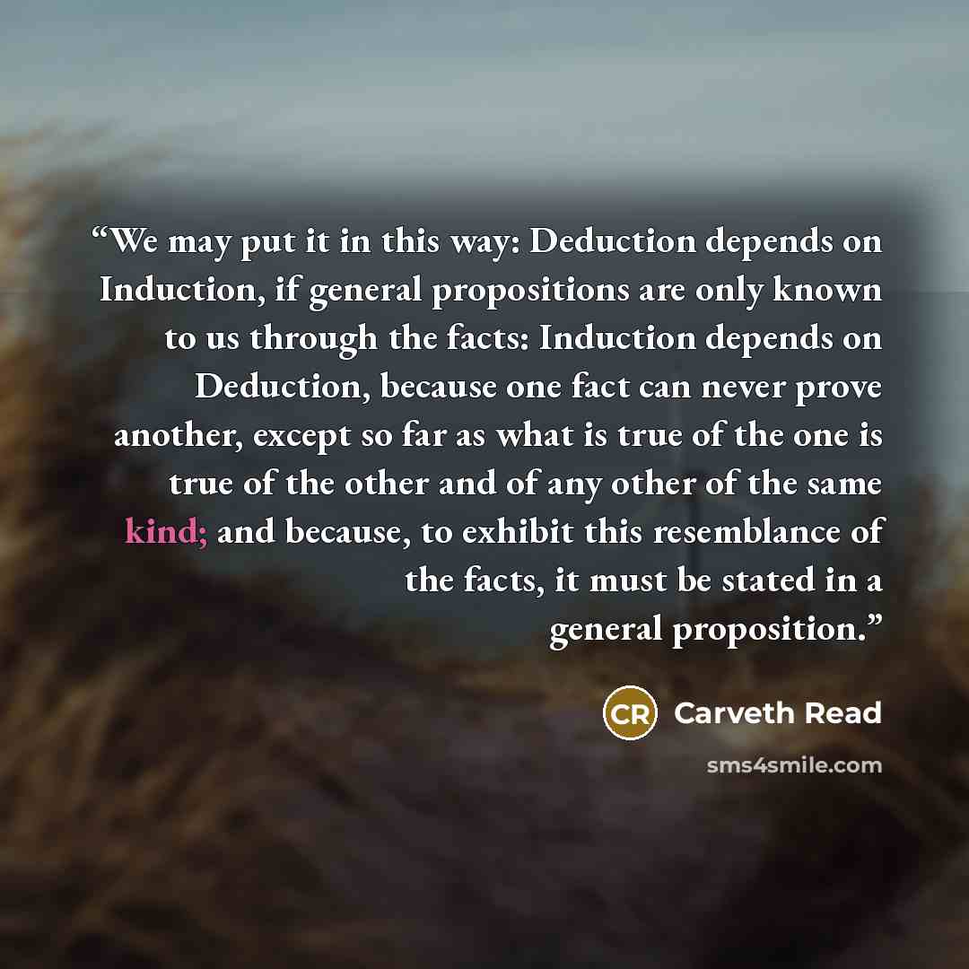 “We may put it in this way: Deduction depends on Induction, if general propositions are only known to us through the facts: Induction depends on Deduction, because one fact can never prove another, except so far as what is true of the one is true of the other and of any other of the same kind; and…” quote by Carveth Read