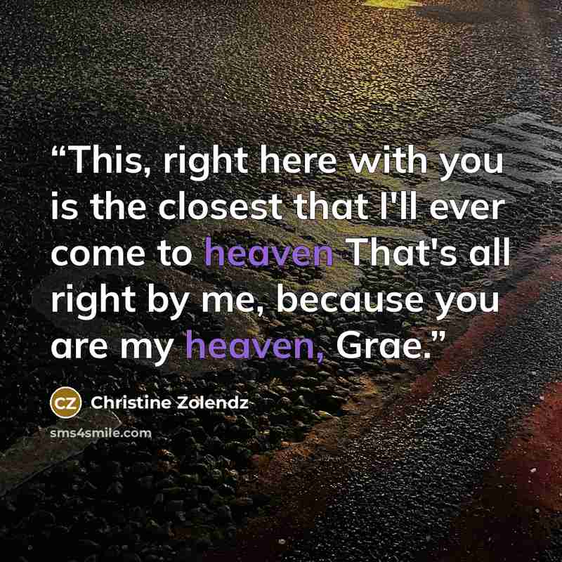 “This, right here with you is the closest that I'll ever come to heaven That's all right by me, because you are my heaven, Grae.” quote by Christine Zolendz