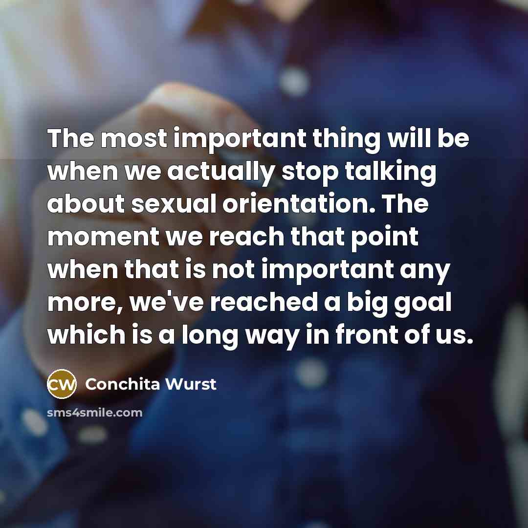 “The most important thing will be when we actually stop talking about sexual orientation. The moment we reach that point when that is not important any more, we've reached a big goal which is a long way in front of us.” quote by Conchita Wurst