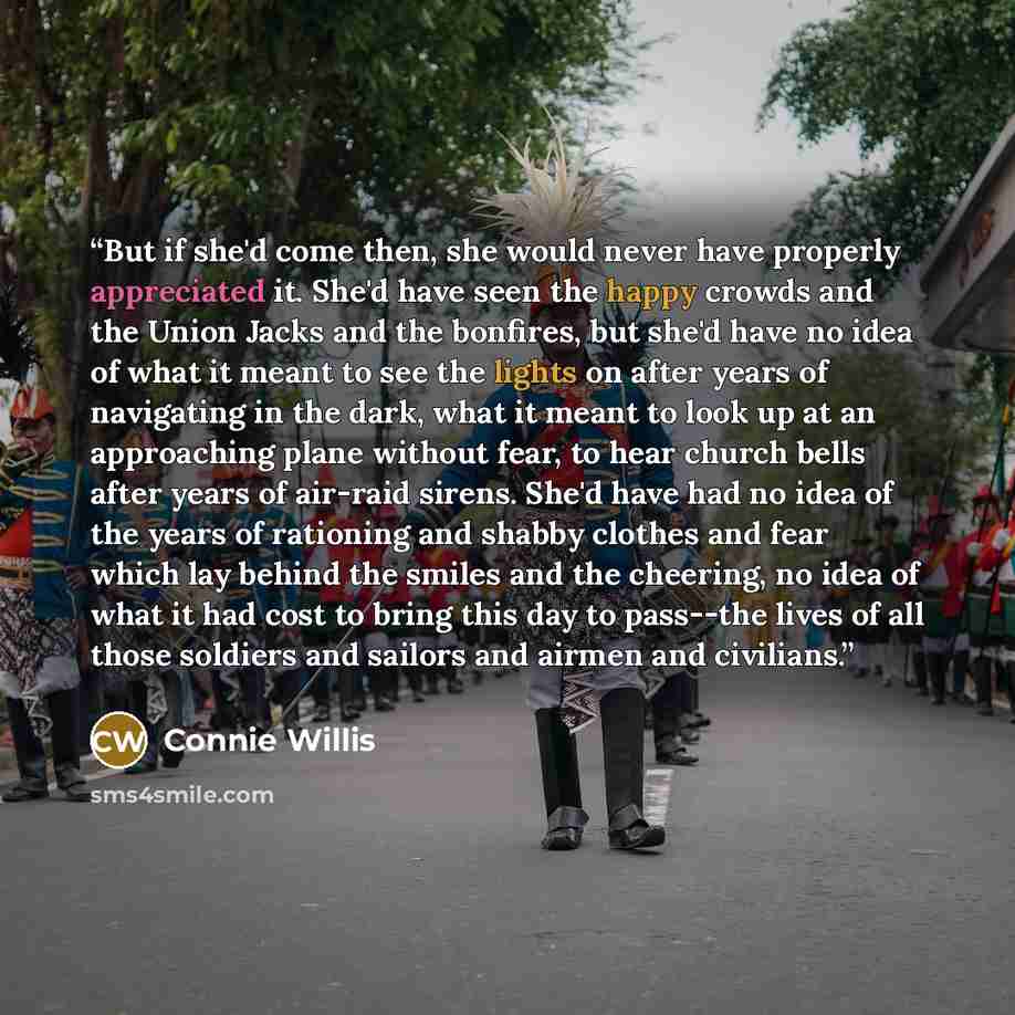 “But if she'd come then, she would never have properly appreciated it. She'd have seen the happy crowds and the Union Jacks and the bonfires, but she'd have no idea of what it meant to see the lights on after years of navigating in the dark, what it meant to look up at an approaching plane without…” quote by Connie Willis