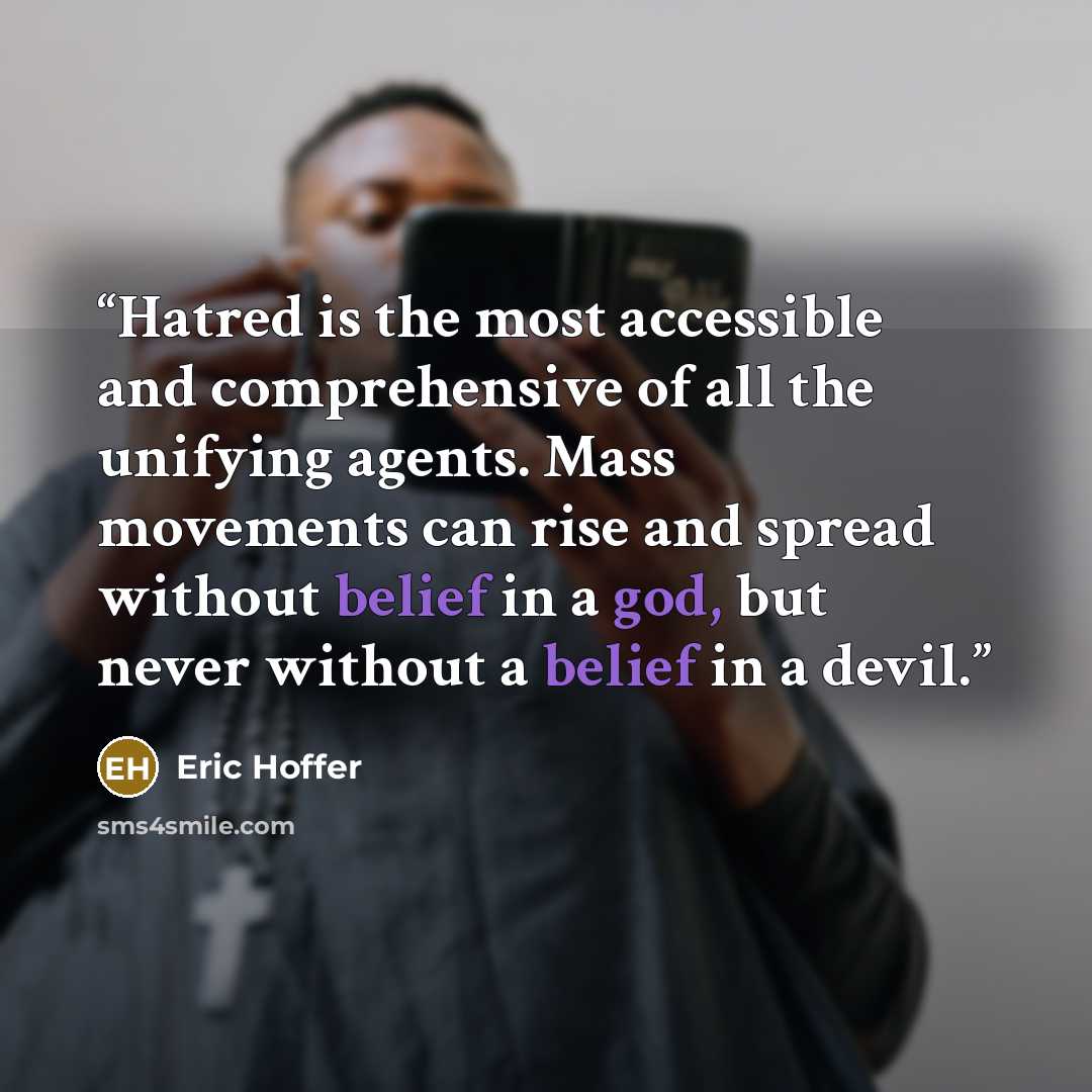 “Hatred is the most accessible and comprehensive of all the unifying agents. Mass movements can rise and spread without belief in a god, but never without a belief in a devil.” quote by Eric Hoffer