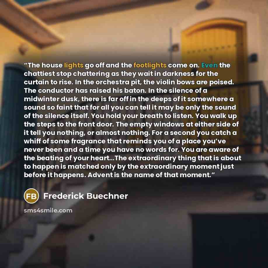 “The house lights go off and the footlights come on. Even the chattiest stop chattering as they wait in darkness for the curtain to rise. In the orchestra pit, the violin bows are poised. The conductor has raised his baton. In the silence of a midwinter dusk, there is far off in the deeps of it…” quote by Frederick Buechner