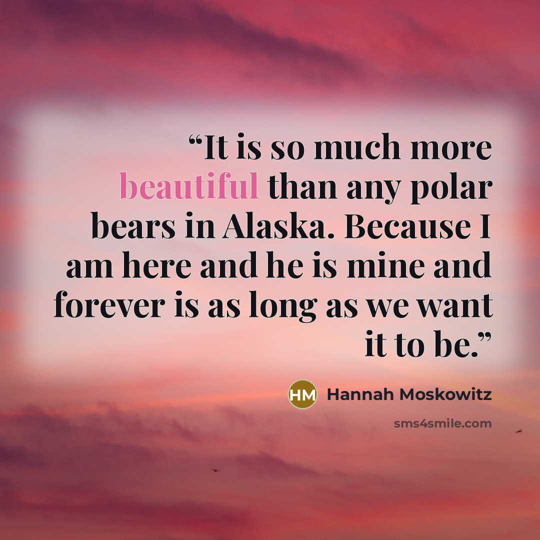 “It is so much more beautiful than any polar bears in Alaska. Because I am here and he is mine and forever is as long as we want it to be.” quote by Hannah Moskowitz