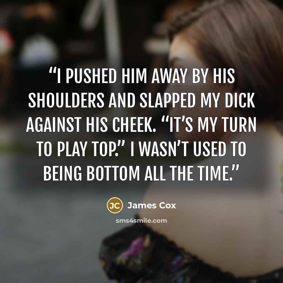 “I pushed him away by his shoulders and slapped my dick against his cheek. “It’s my turn to play top.” I wasn’t used to being bottom all the time.” quote by James Cox