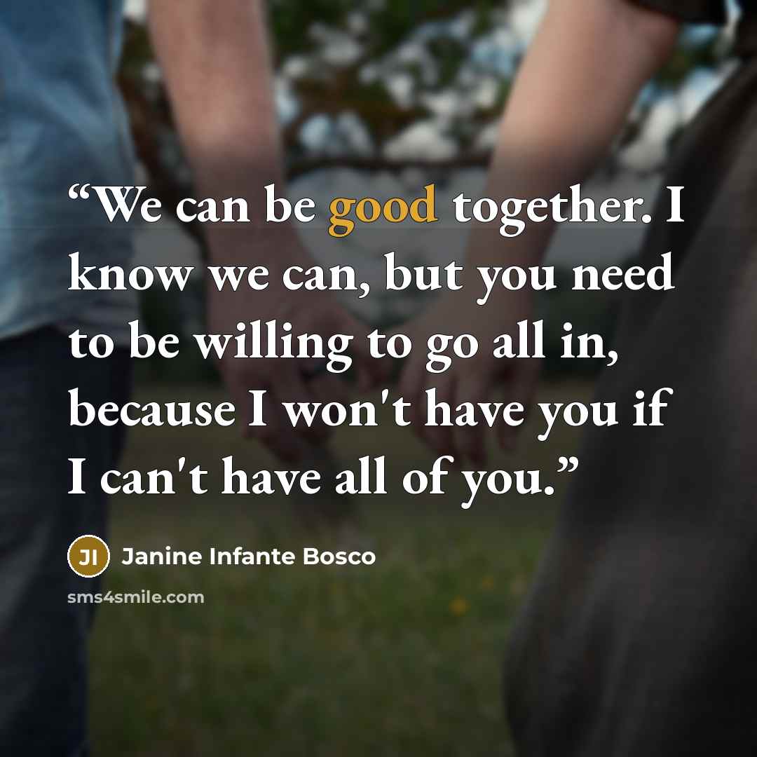 “We can be good together. I know we can, but you need to be willing to go all in, because I won't have you if I can't have all of you.” quote by Janine Infante Bosco