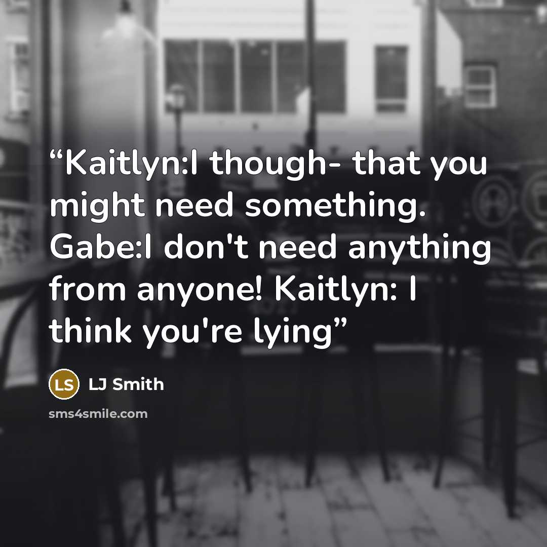 “Kaitlyn:I though- that you might need something. Gabe:I don't need anything from anyone! Kaitlyn: I think you're lying” quote by LJ Smith