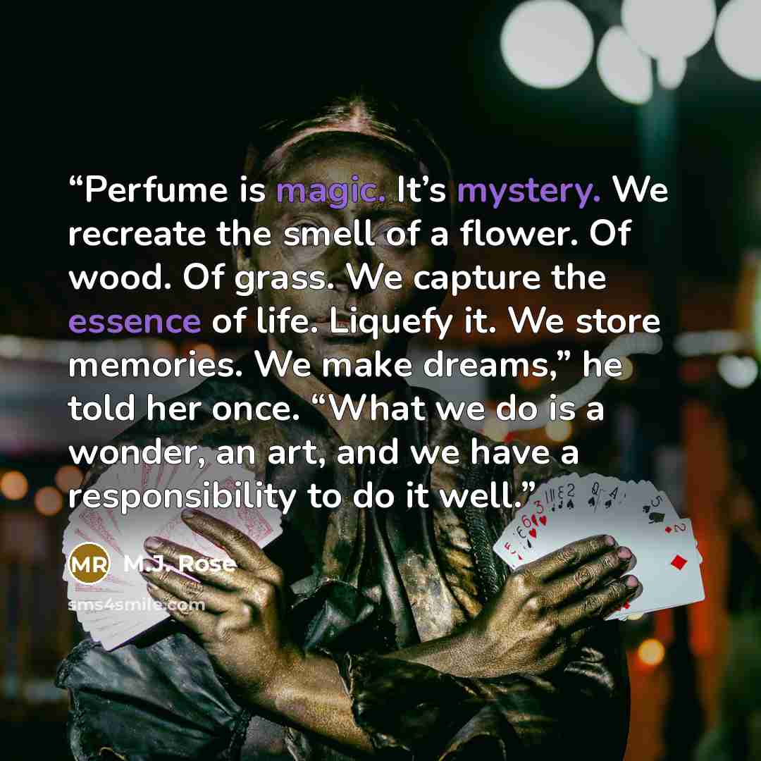 “Perfume is magic. It’s mystery. We recreate the smell of a flower. Of wood. Of grass. We capture the essence of life. Liquefy it. We store memories. We make dreams,” he told her once. “What we do is a wonder, an art, and we have a responsibility to do it well.” quote by M.J. Rose