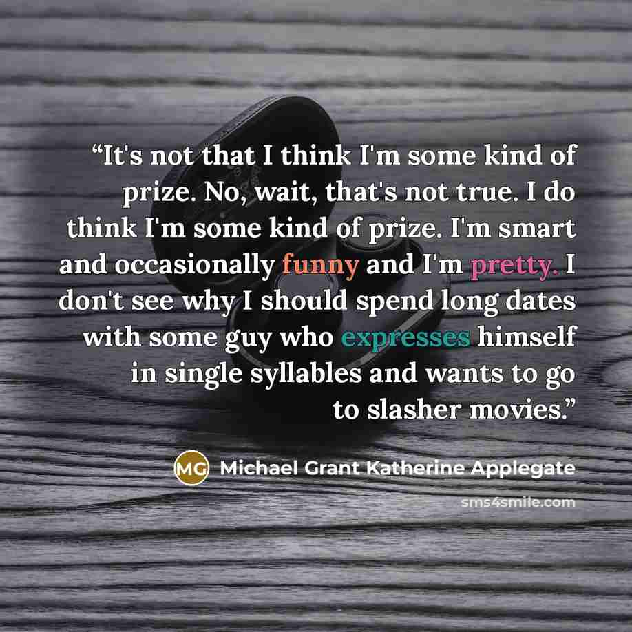 “It's not that I think I'm some kind of prize. No, wait, that's not true. I do think I'm some kind of prize. I'm smart and occasionally funny and I'm pretty. I don't see why I should spend long dates with some guy who expresses himself in single syllables and wants to go to slasher movies.” quote by Michael Grant Katherine Applegate