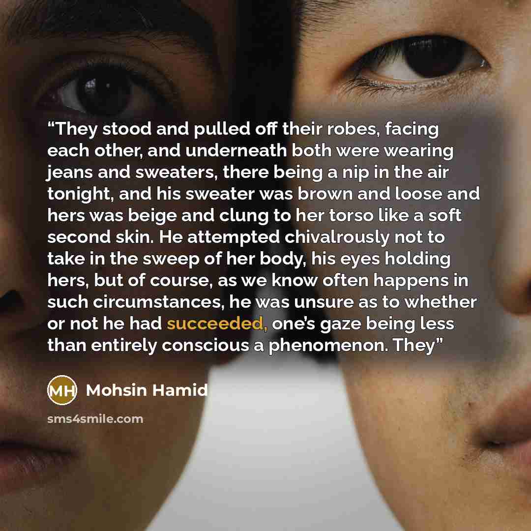 “They stood and pulled off their robes, facing each other, and underneath both were wearing jeans and sweaters, there being a nip in the air tonight, and his sweater was brown and loose and hers was beige and clung to her torso like a soft second skin. He attempted chivalrously not to take in the…” quote by Mohsin Hamid