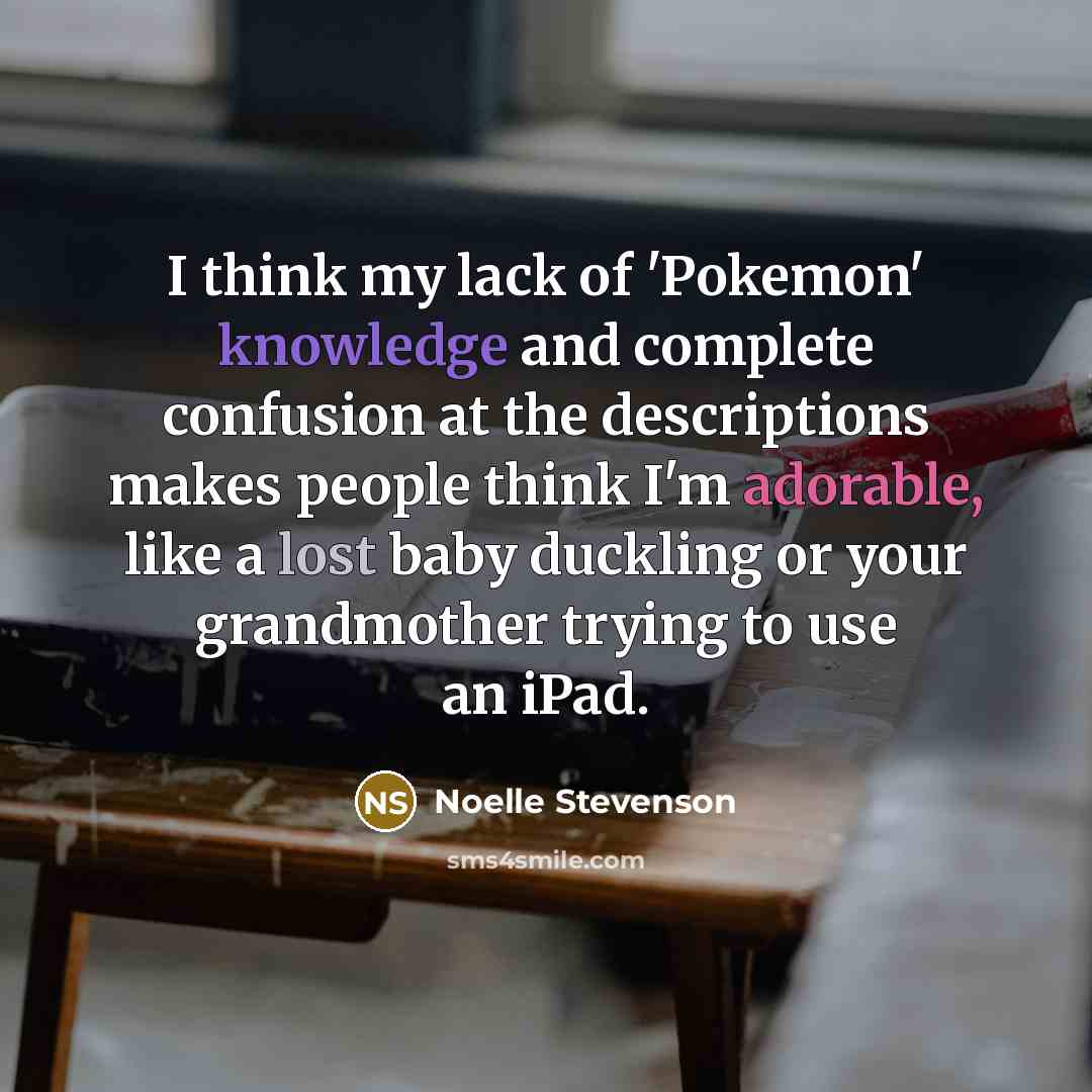 “I think my lack of 'Pokemon' knowledge and complete confusion at the descriptions makes people think I'm adorable, like a lost baby duckling or your grandmother trying to use an iPad.” quote by Noelle Stevenson