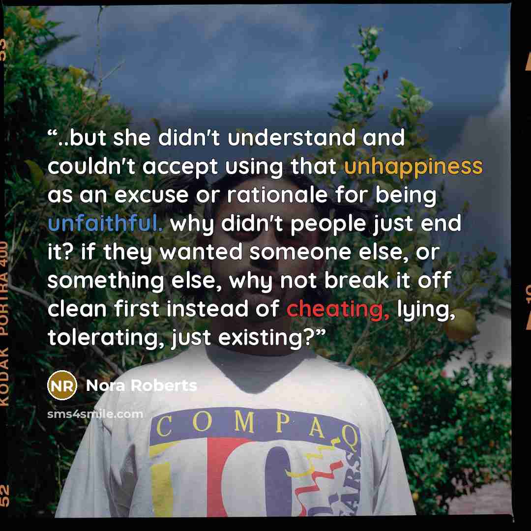 “..but she didn't understand and couldn't accept using that unhappiness as an excuse or rationale for being unfaithful. why didn't people just end it? if they wanted someone else, or something else, why not break it off clean first instead of cheating, lying, tolerating, just existing?” quote by Nora Roberts