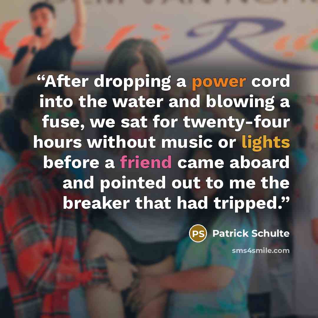 “After dropping a power cord into the water and blowing a fuse, we sat for twenty-four hours without music or lights before a friend came aboard and pointed out to me the breaker that had tripped.” quote by Patrick Schulte
