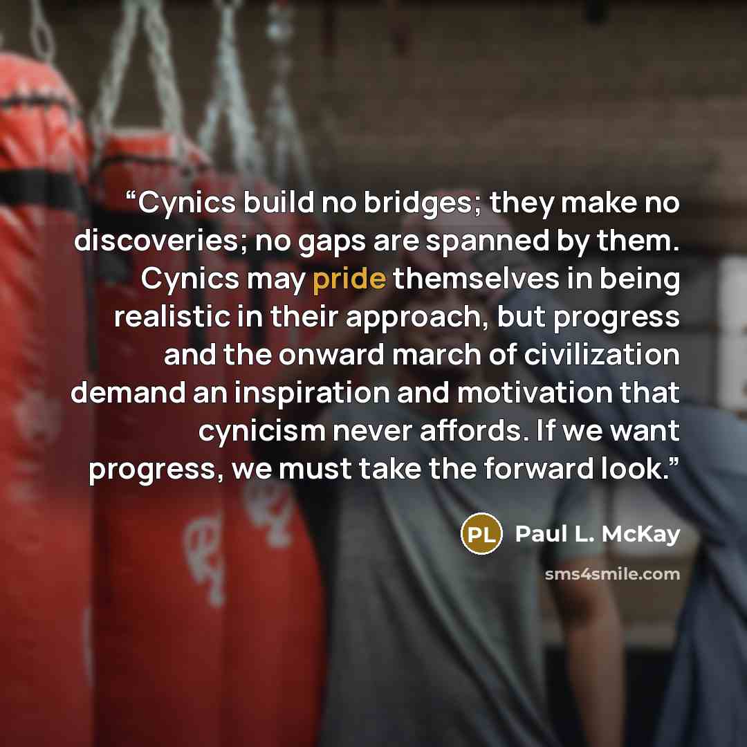 “Cynics build no bridges; they make no discoveries; no gaps are spanned by them. Cynics may pride themselves in being realistic in their approach, but progress and the onward march of civilization demand an inspiration and motivation that cynicism never affords. If we want progress, we must take…” quote by Paul L. McKay