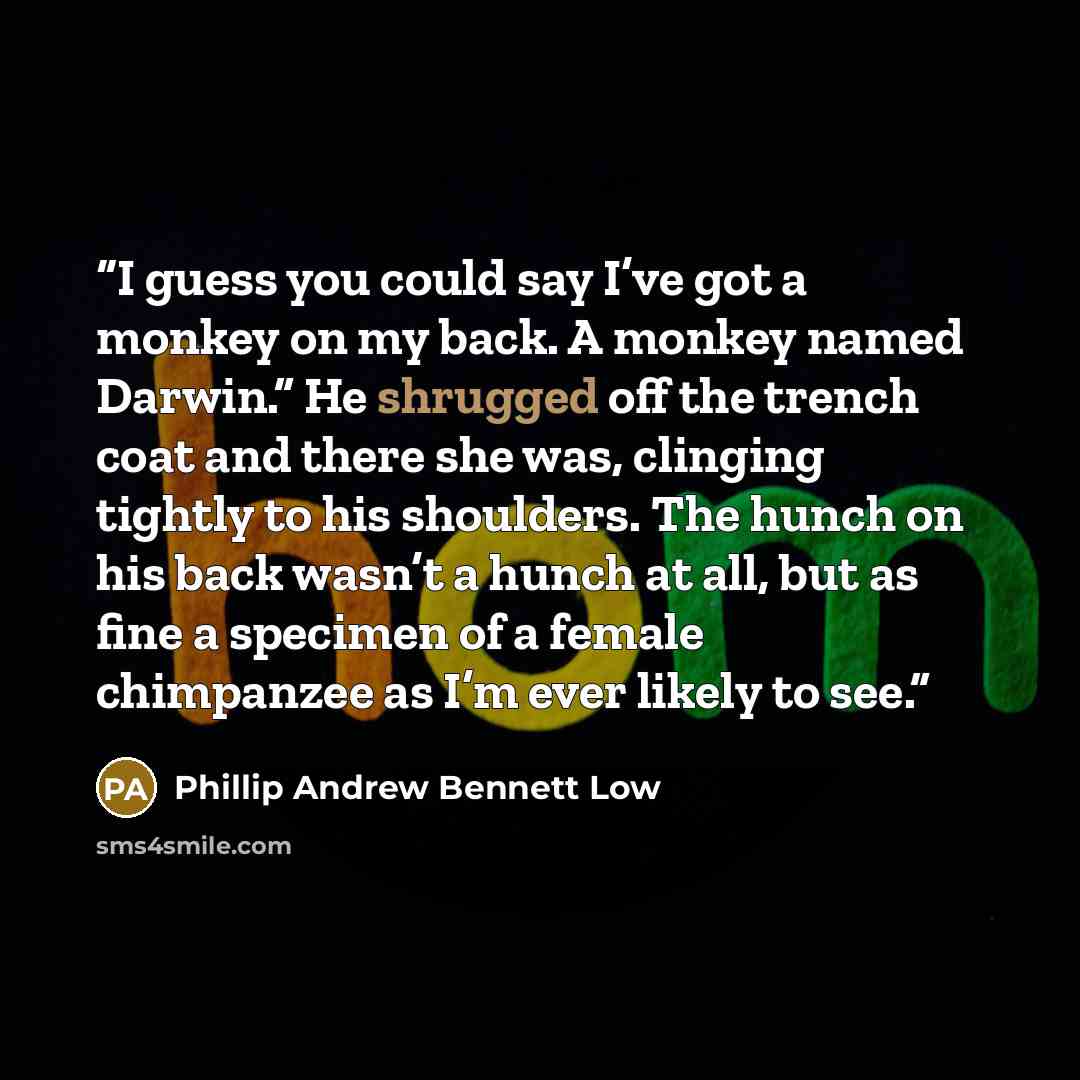 “I guess you could say I’ve got a monkey on my back. A monkey named Darwin.” He shrugged off the trench coat and there she was, clinging tightly to his shoulders. The hunch on his back wasn’t a hunch at all, but as fine a specimen of a female chimpanzee as I’m ever likely to see.” quote by Phillip Andrew Bennett Low