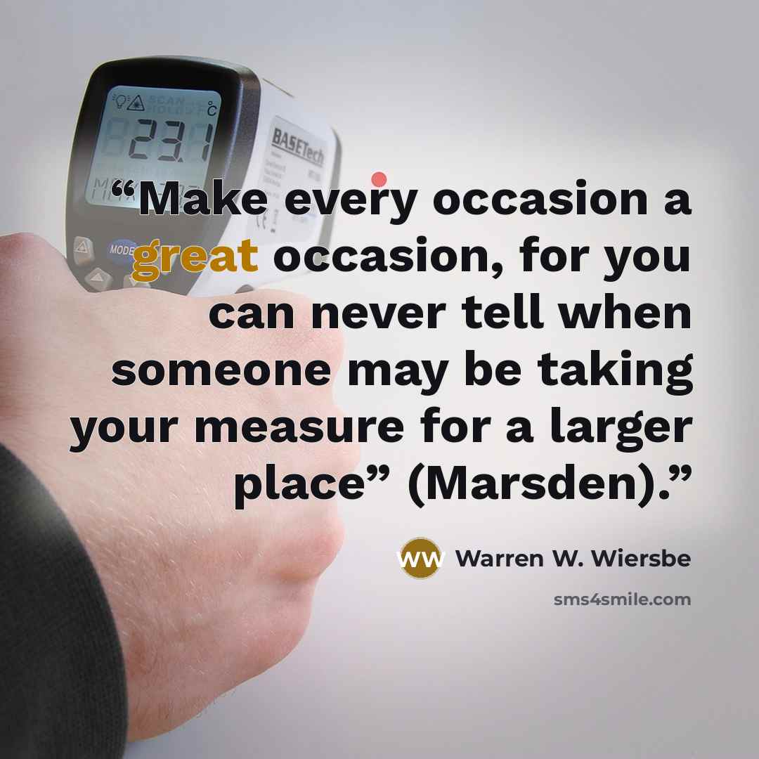 “Make every occasion a great occasion, for you can never tell when someone may be taking your measure for a larger place” (Marsden).” quote by Warren W. Wiersbe
