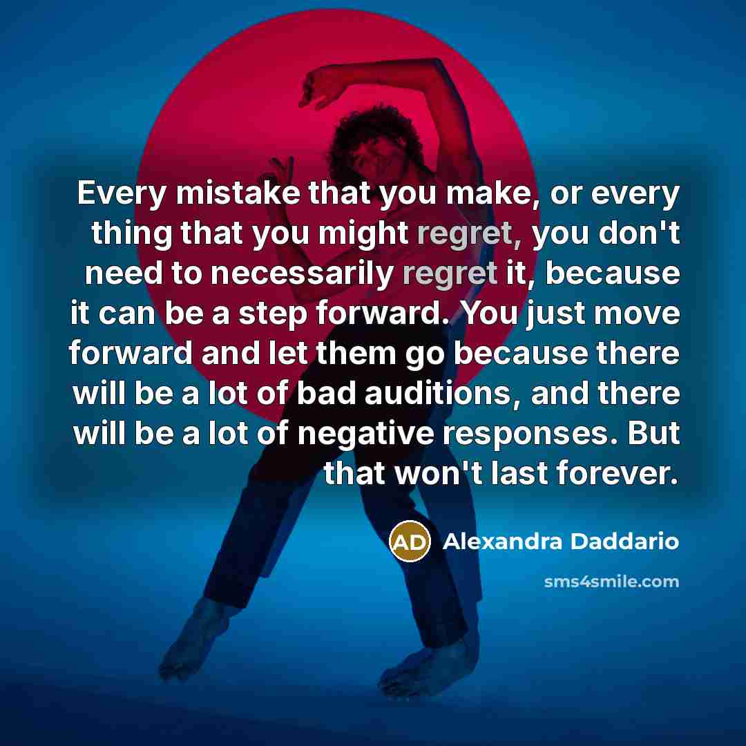 “Every mistake that you make, or every thing that you might regret, you don't need to necessarily regret it, because it can be a step forward. You just move forward and let them go because there will be a lot of bad auditions, and there will be a lot of negative responses. But that won't last…” quote by Alexandra Daddario