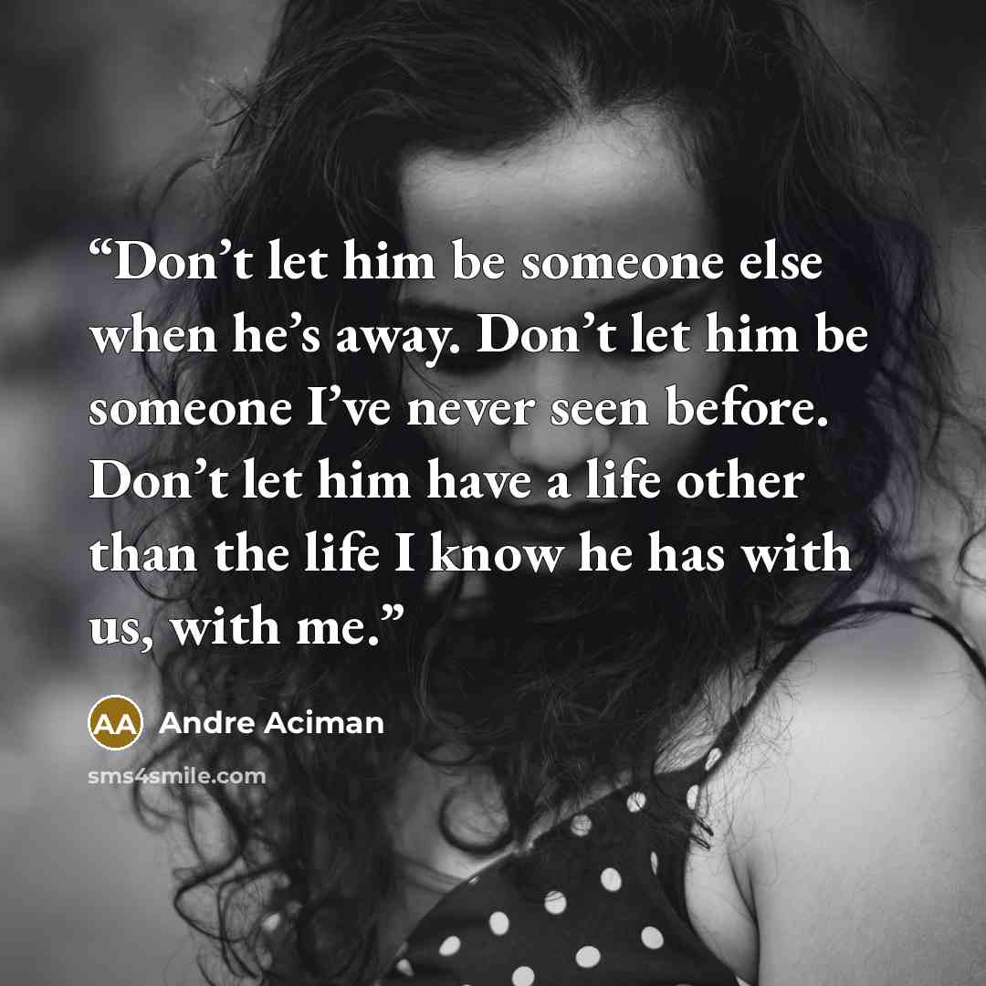 “Don’t let him be someone else when he’s away. Don’t let him be someone I’ve never seen before. Don’t let him have a life other than the life I know he has with us, with me.” quote by André Aciman