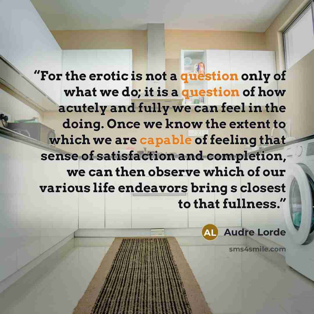 “For the erotic is not a question only of what we do; it is a question of how acutely and fully we can feel in the doing. Once we know the extent to which we are capable of feeling that sense of satisfaction and completion, we can then observe which of our various life endeavors bring s closest to…” quote by Audre Lorde