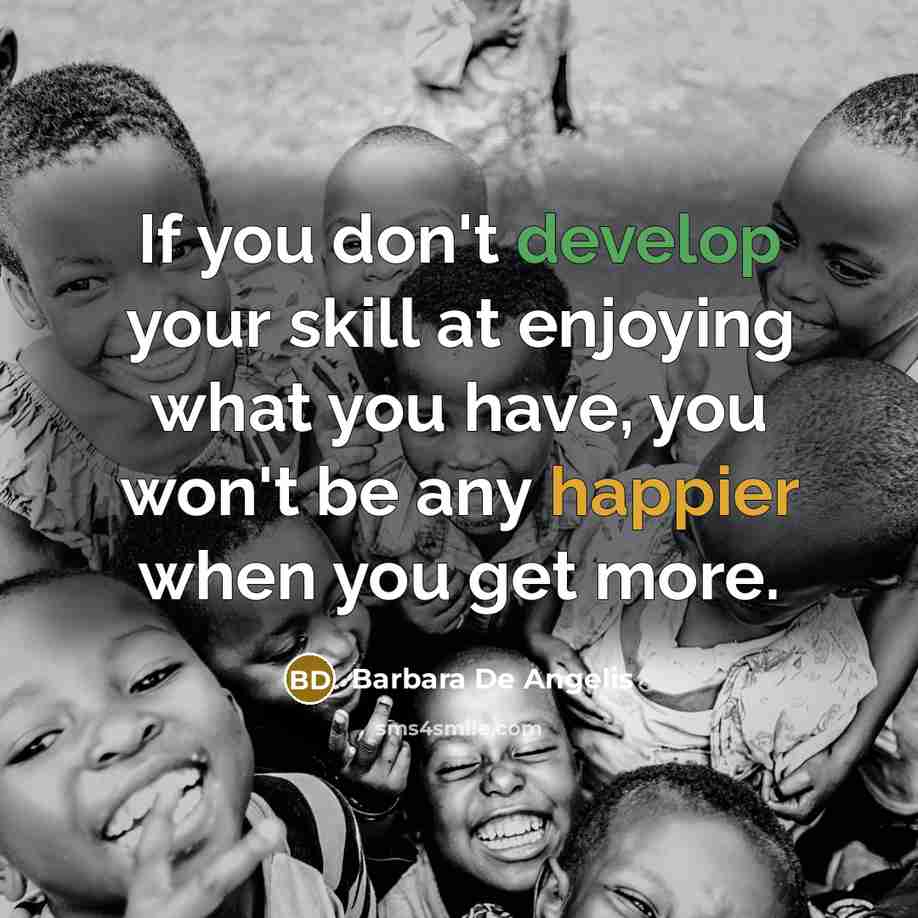 “If you don't develop your skill at enjoying what you have, you won't be any happier when you get more.” quote by Barbara De Angelis
