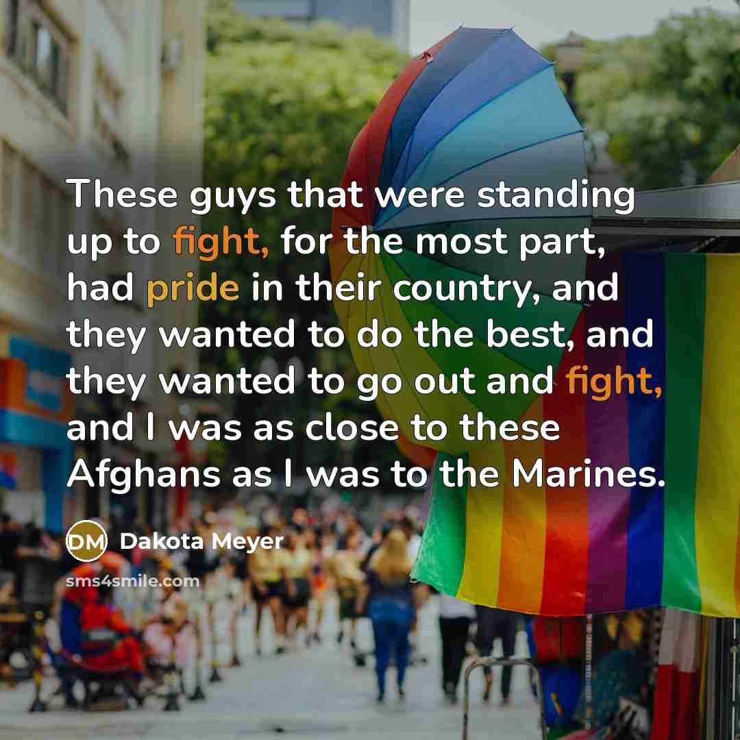 “These guys that were standing up to fight, for the most part, had pride in their country, and they wanted to do the best, and they wanted to go out and fight, and I was as close to these Afghans as I was to the Marines.” quote by Dakota Meyer