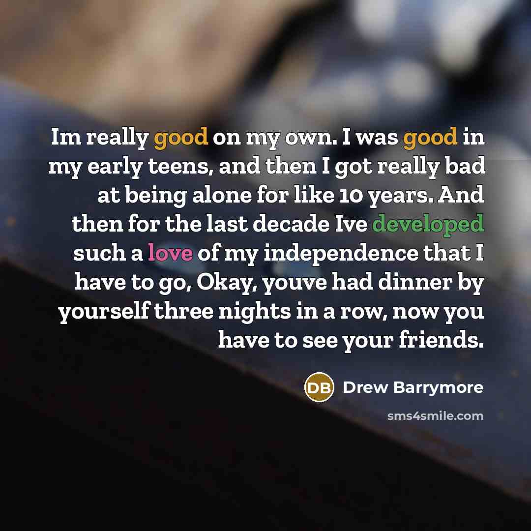 “Im really good on my own. I was good in my early teens, and then I got really bad at being alone for like 10 years. And then for the last decade Ive developed such a love of my independence that I have to go, Okay, youve had dinner by yourself three nights in a row, now you have to see your friends.” quote by Drew Barrymore