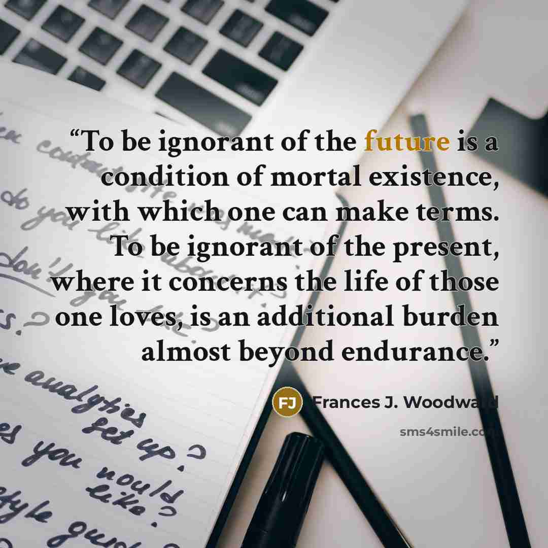 “To be ignorant of the future is a condition of mortal existence, with which one can make terms. To be ignorant of the present, where it concerns the life of those one loves, is an additional burden almost beyond endurance.” quote by Frances J. Woodward