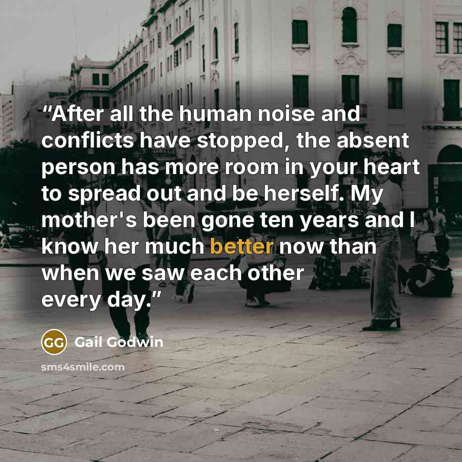 “After all the human noise and conflicts have stopped, the absent person has more room in your heart to spread out and be herself. My mother's been gone ten years and I know her much better now than when we saw each other every day.” quote by Gail Godwin