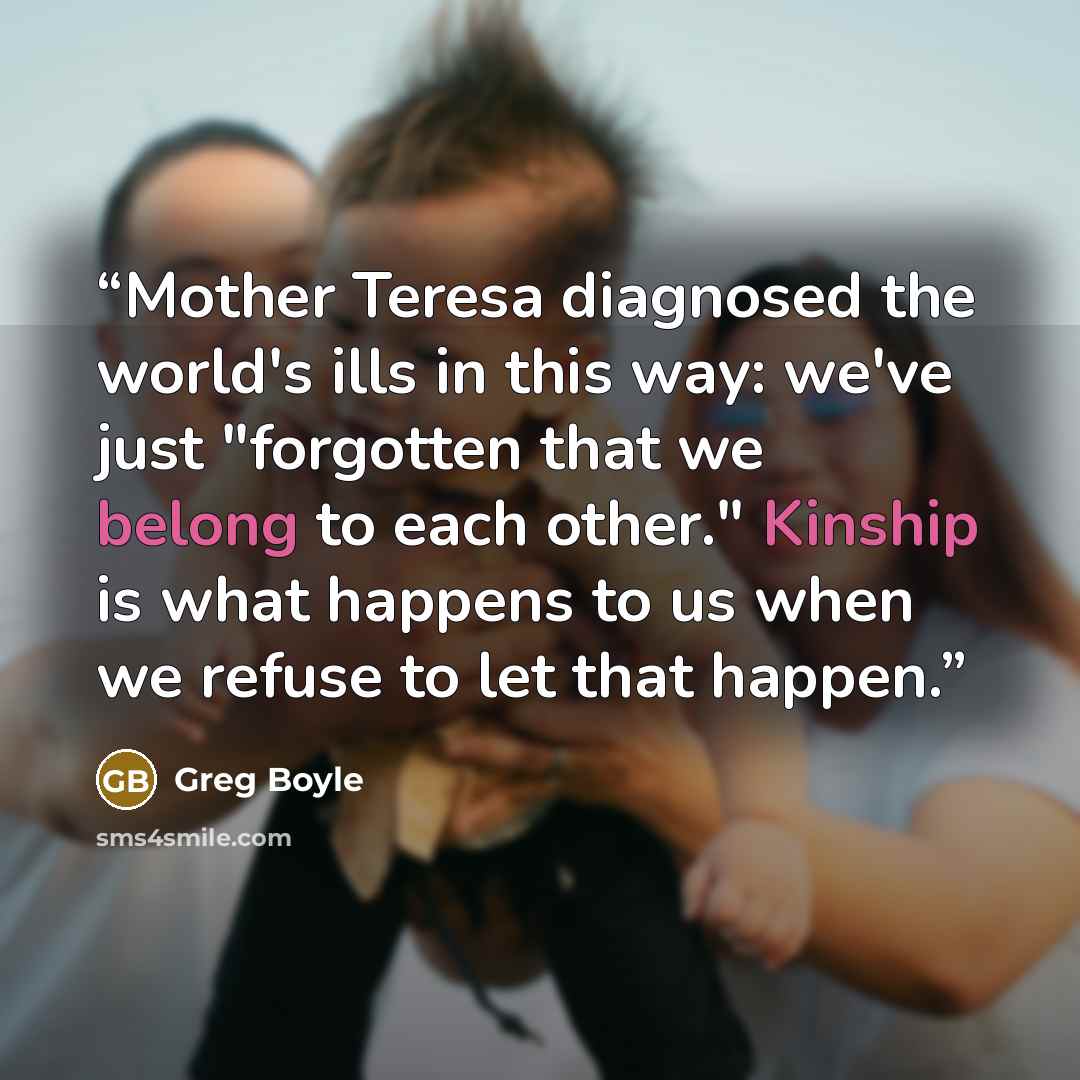 “Mother Teresa diagnosed the world's ills in this way: we've just "forgotten that we belong to each other." Kinship is what happens to us when we refuse to let that happen.” quote by Greg Boyle