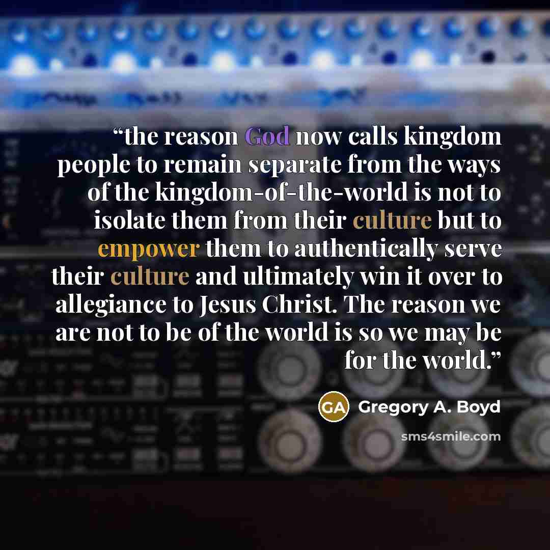 “the reason God now calls kingdom people to remain separate from the ways of the kingdom-of-the-world is not to isolate them from their culture but to empower them to authentically serve their culture and ultimately win it over to allegiance to Jesus Christ. The reason we are not to be of the world…” quote by Gregory A. Boyd