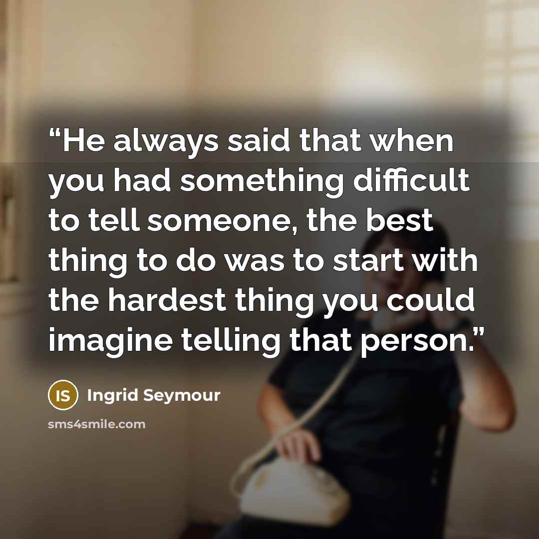 “He always said that when you had something difficult to tell someone, the best thing to do was to start with the hardest thing you could imagine telling that person.” quote by Ingrid Seymour