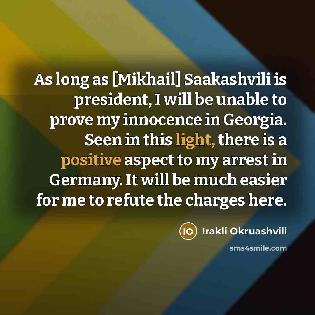 “As long as [Mikhail] Saakashvili is president, I will be unable to prove my innocence in Georgia. Seen in this light, there is a positive aspect to my arrest in Germany. It will be much easier for me to refute the charges here.” quote by Irakli Okruashvili