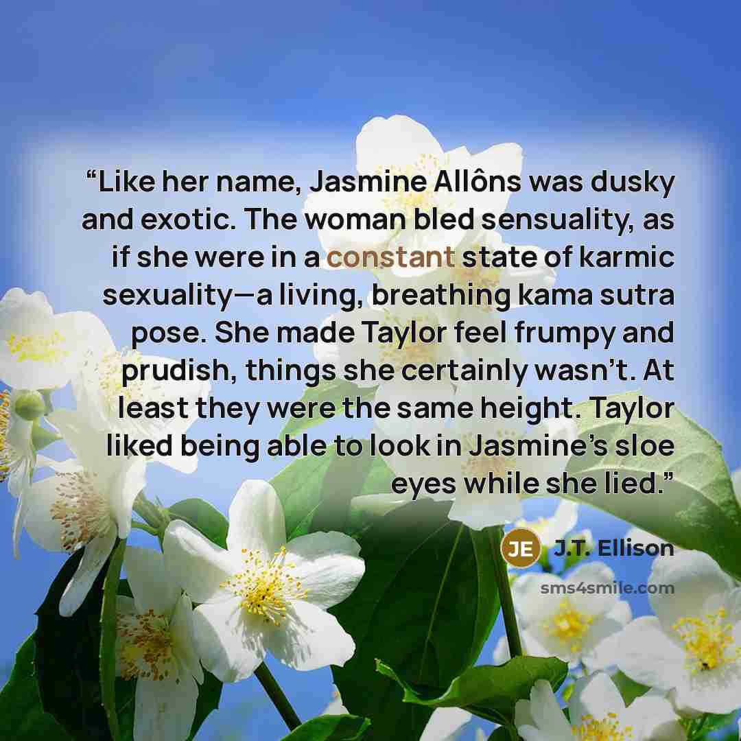 “Like her name, Jasmine Allôns was dusky and exotic. The woman bled sensuality, as if she were in a constant state of karmic sexuality—a living, breathing kama sutra pose. She made Taylor feel frumpy and prudish, things she certainly wasn’t. At least they were the same height. Taylor liked being…” quote by J.T. Ellison