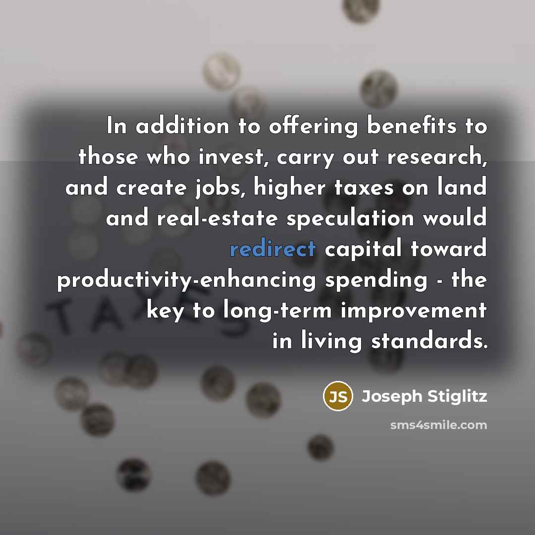 “In addition to offering benefits to those who invest, carry out research, and create jobs, higher taxes on land and real-estate speculation would redirect capital toward productivity-enhancing spending - the key to long-term improvement in living standards.” quote by Joseph Stiglitz
