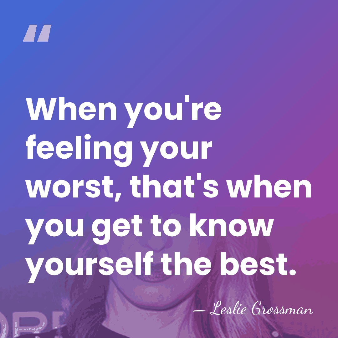When you're feeling your worst, that's when you get to know yourself&hellip; - Leslie Grossman
