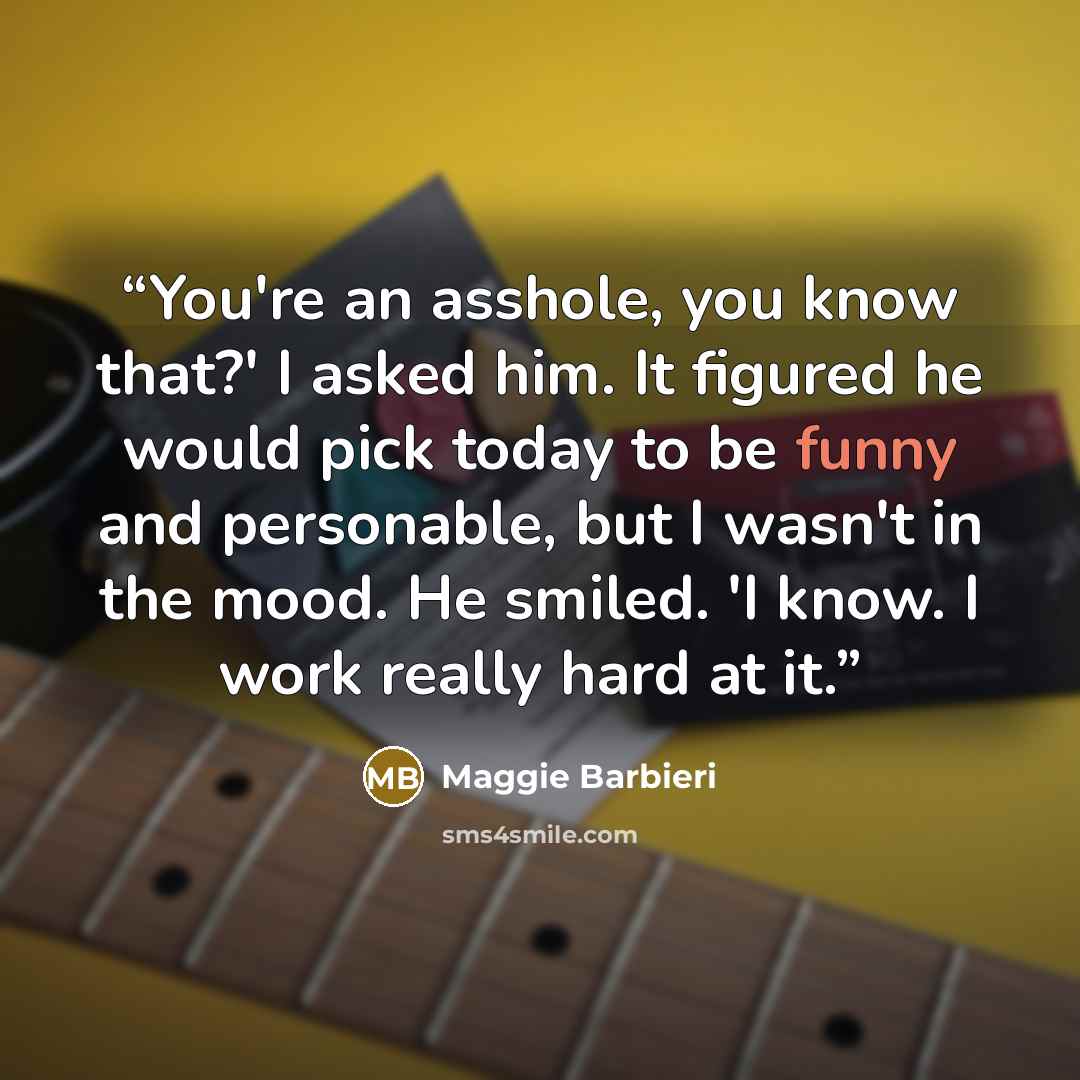 “You're an asshole, you know that?' I asked him. It figured he would pick today to be funny and personable, but I wasn't in the mood. He smiled. 'I know. I work really hard at it.” quote by Maggie Barbieri