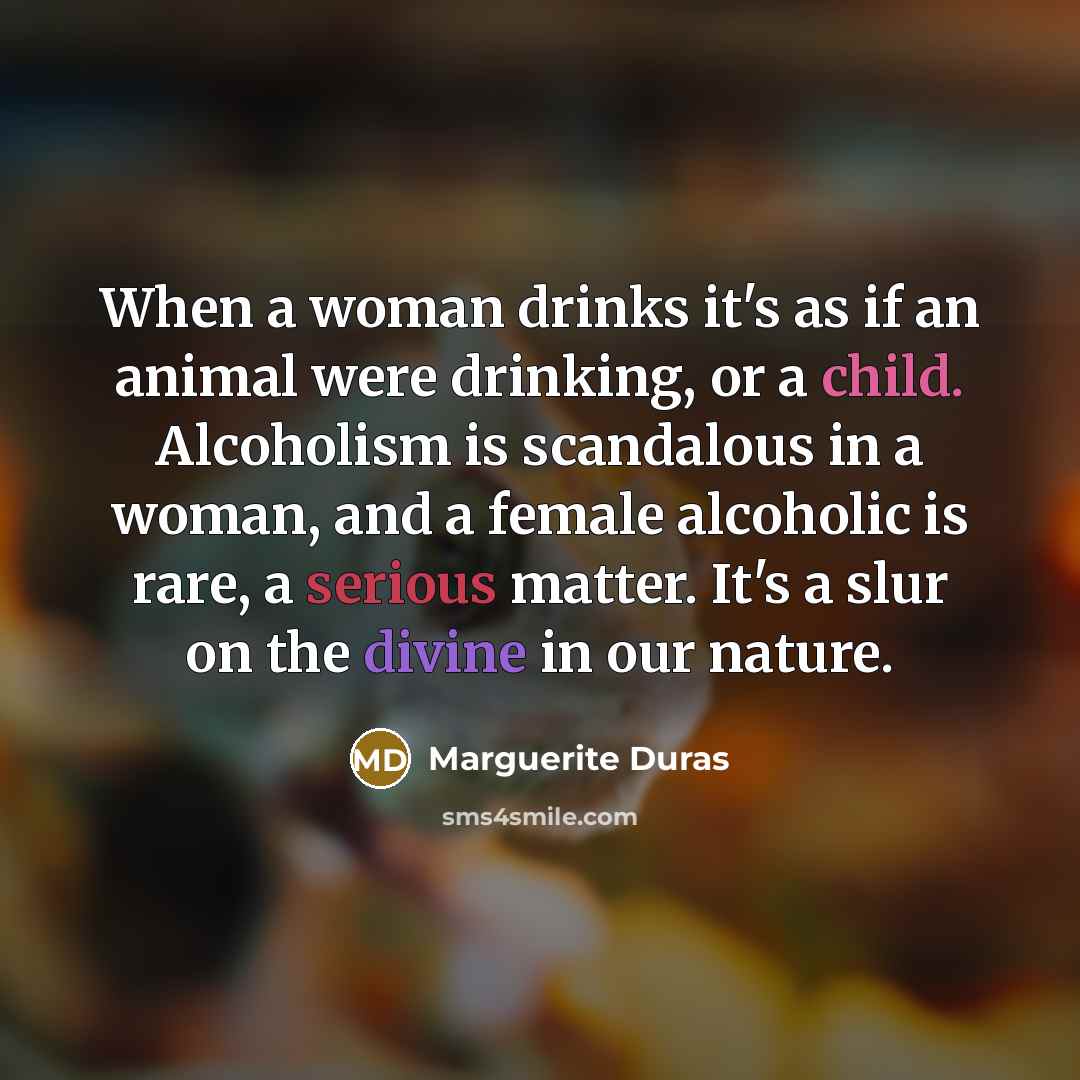 “When a woman drinks it's as if an animal were drinking, or a child. Alcoholism is scandalous in a woman, and a female alcoholic is rare, a serious matter. It's a slur on the divine in our nature.” quote by Marguerite Duras