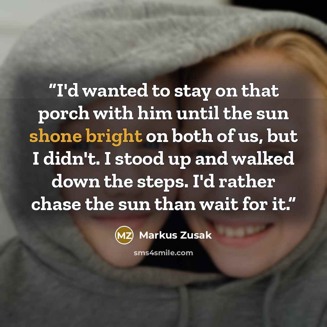 “I'd wanted to stay on that porch with him until the sun shone bright on both of us, but I didn't. I stood up and walked down the steps. I'd rather chase the sun than wait for it.” quote by Markus Zusak