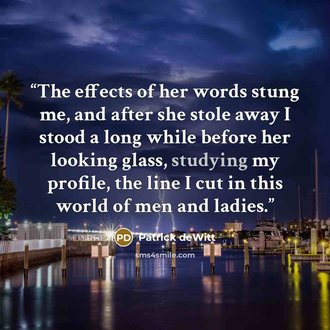 “The effects of her words stung me, and after she stole away I stood a long while before her looking glass, studying my profile, the line I cut in this world of men and ladies.” quote by Patrick deWitt