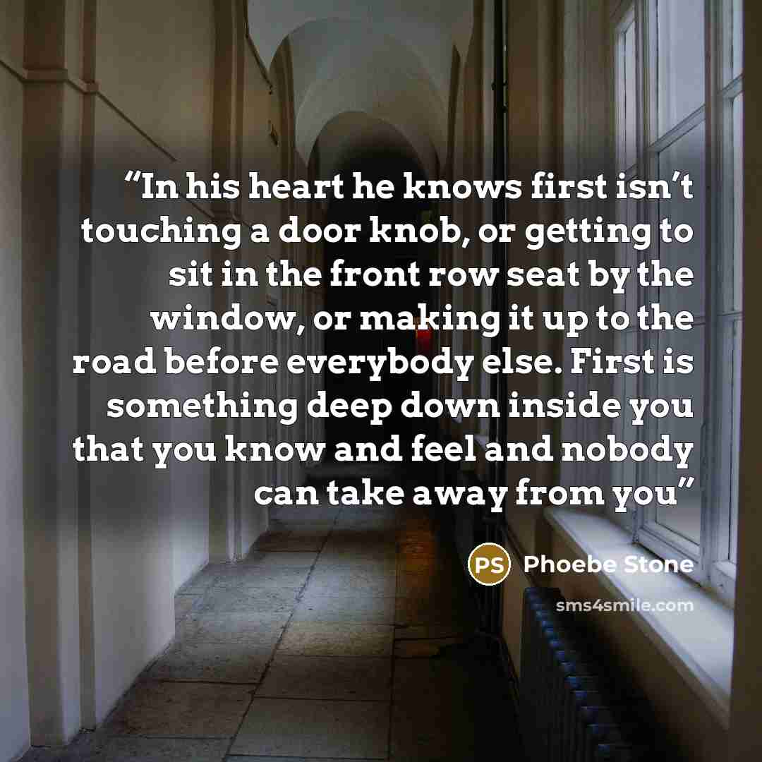 “In his heart he knows first isn’t touching a door knob, or getting to sit in the front row seat by the window, or making it up to the road before everybody else. First is something deep down inside you that you know and feel and nobody can take away from you” quote by Phoebe Stone