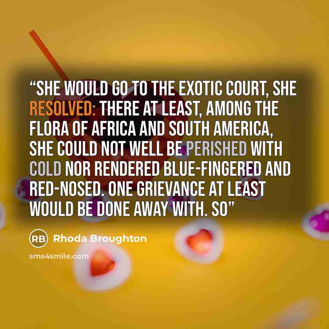 “She would go to the Exotic Court, she resolved: there at least, among the flora of Africa and South America, she could not well be perished with cold nor rendered blue-fingered and red-nosed. One grievance at least would be done away with. So” quote by Rhoda Broughton