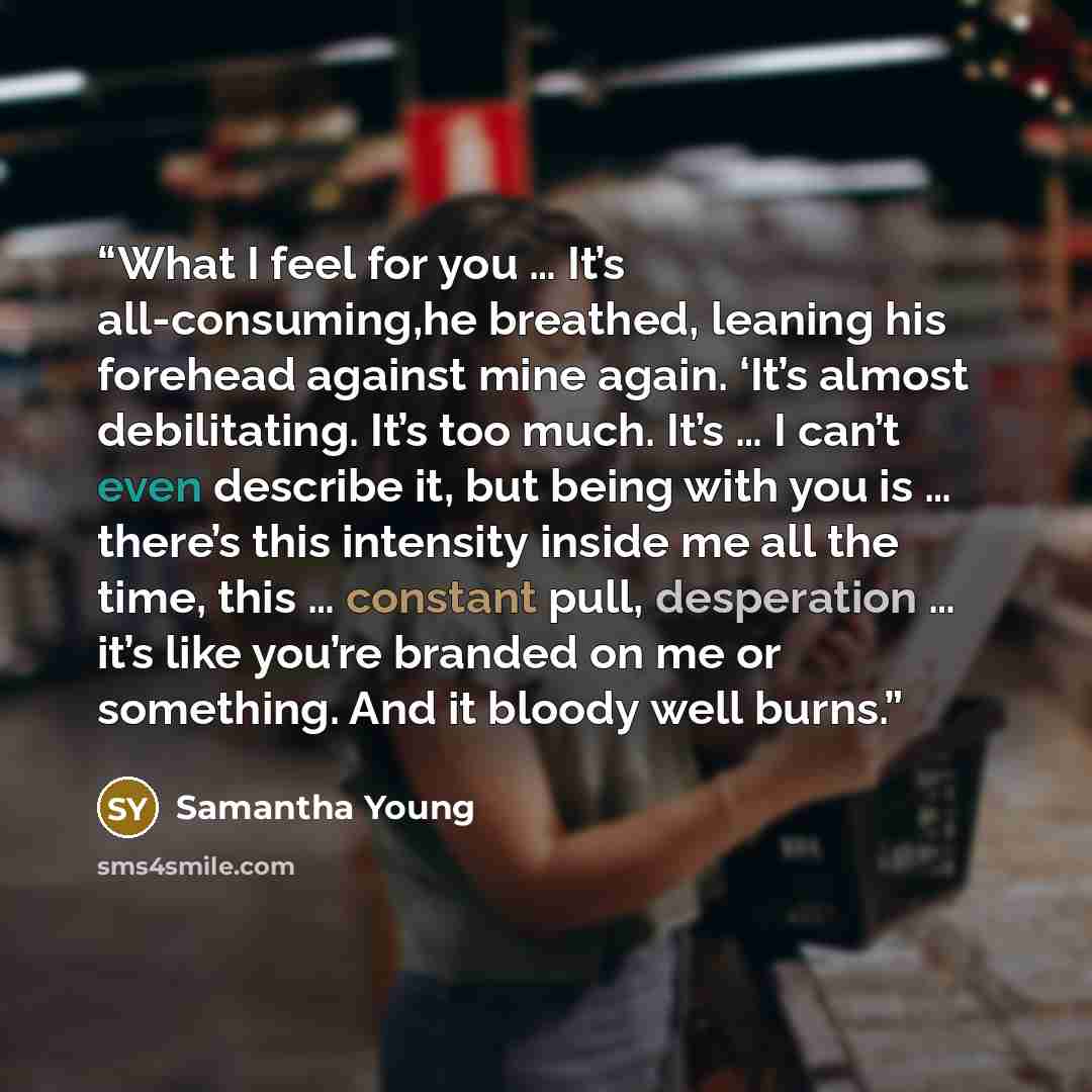 “What I feel for you … It’s all-consuming,he breathed, leaning his forehead against mine again. ‘It’s almost debilitating. It’s too much. It’s … I can’t even describe it, but being with you is … there’s this intensity inside me all the time, this … constant pull, desperation … it’s like you’re…” quote by Samantha Young