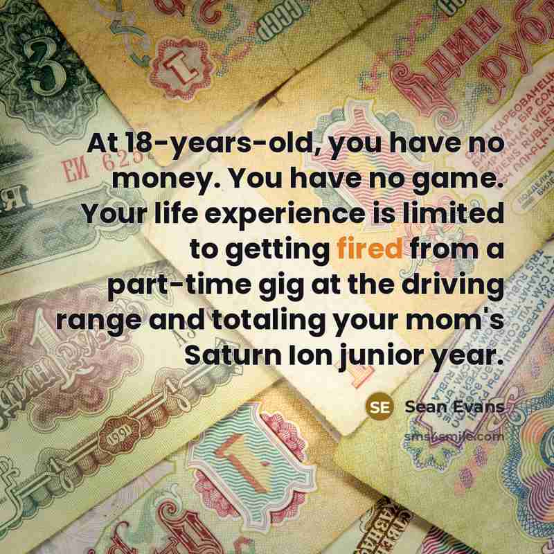 “At 18-years-old, you have no money. You have no game. Your life experience is limited to getting fired from a part-time gig at the driving range and totaling your mom's Saturn Ion junior year.” quote by Sean Evans