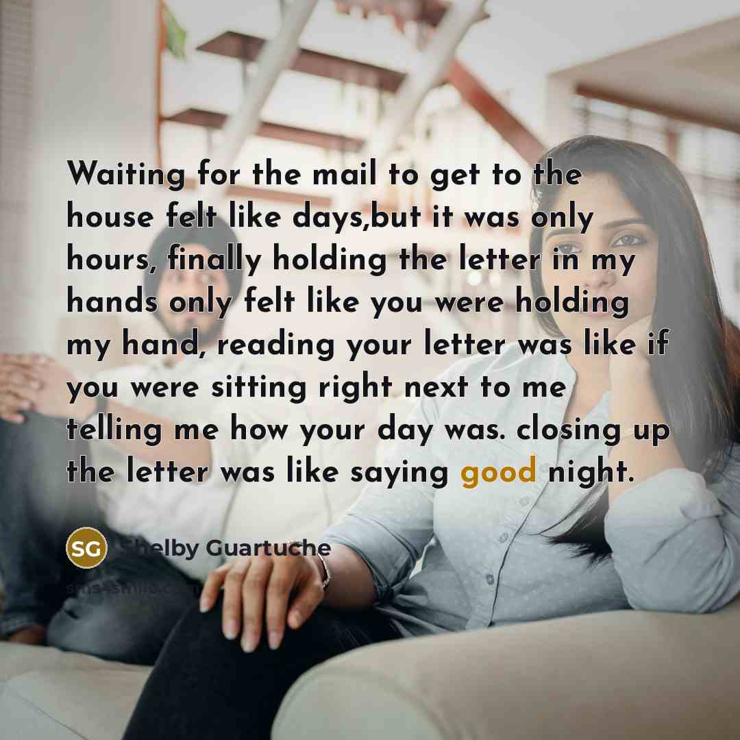 “Waiting for the mail to get to the house felt like days,but it was only hours, finally holding the letter in my hands only felt like you were holding my hand, reading your letter was like if you were sitting right next to me telling me how your day was. closing up the letter was like saying good…” quote by Shelby Guartuche