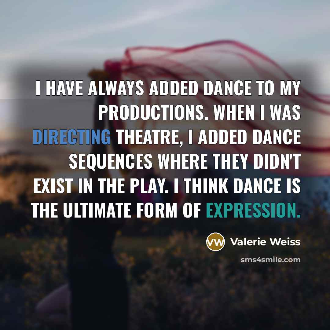 “I have always added dance to my productions. When I was directing theatre, I added dance sequences where they didn't exist in the play. I think dance is the ultimate form of expression.” quote by Valerie Weiss