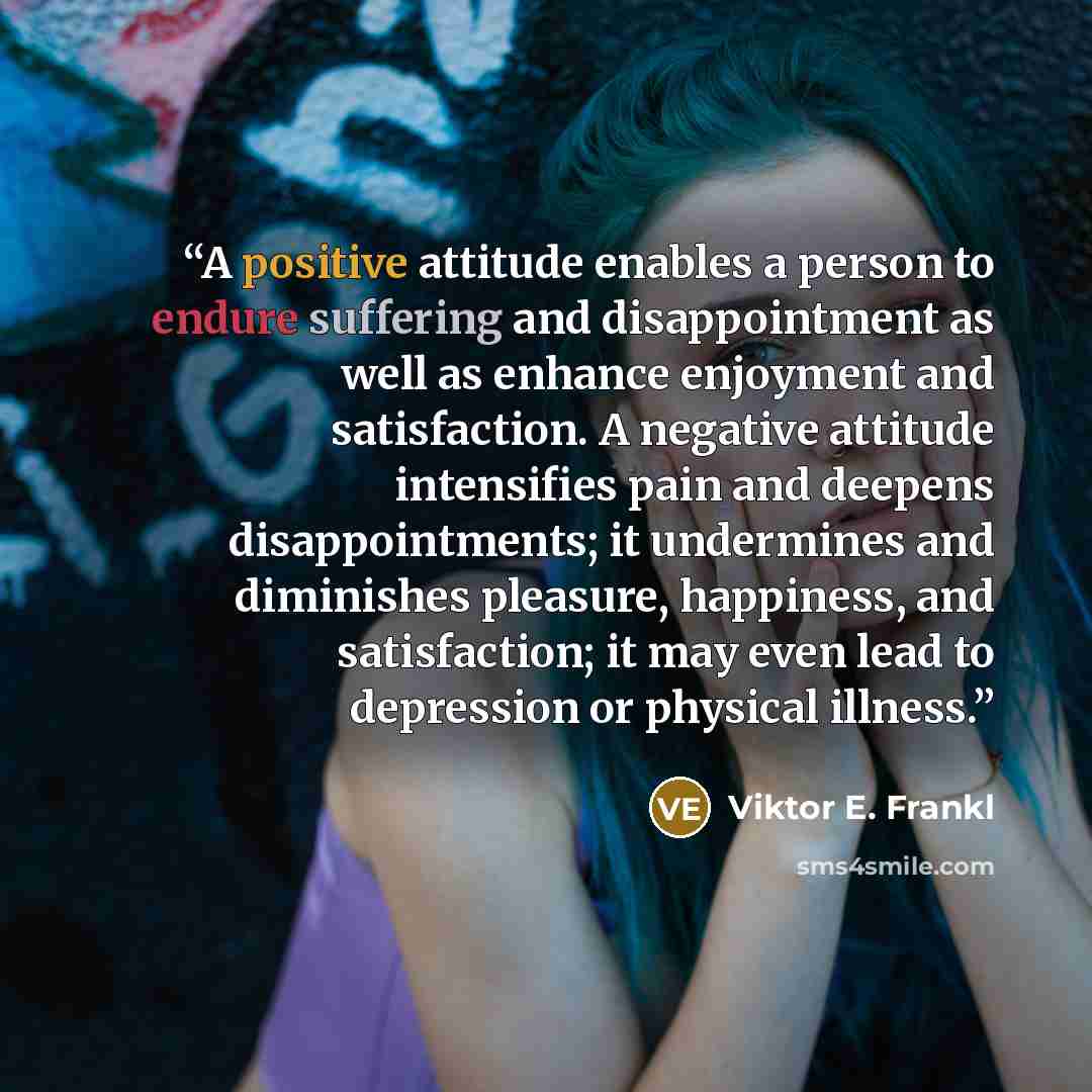 “A positive attitude enables a person to endure suffering and disappointment as well as enhance enjoyment and satisfaction. A negative attitude intensifies pain and deepens disappointments; it undermines and diminishes pleasure, happiness, and satisfaction; it may even lead to depression or…” quote by Viktor E. Frankl