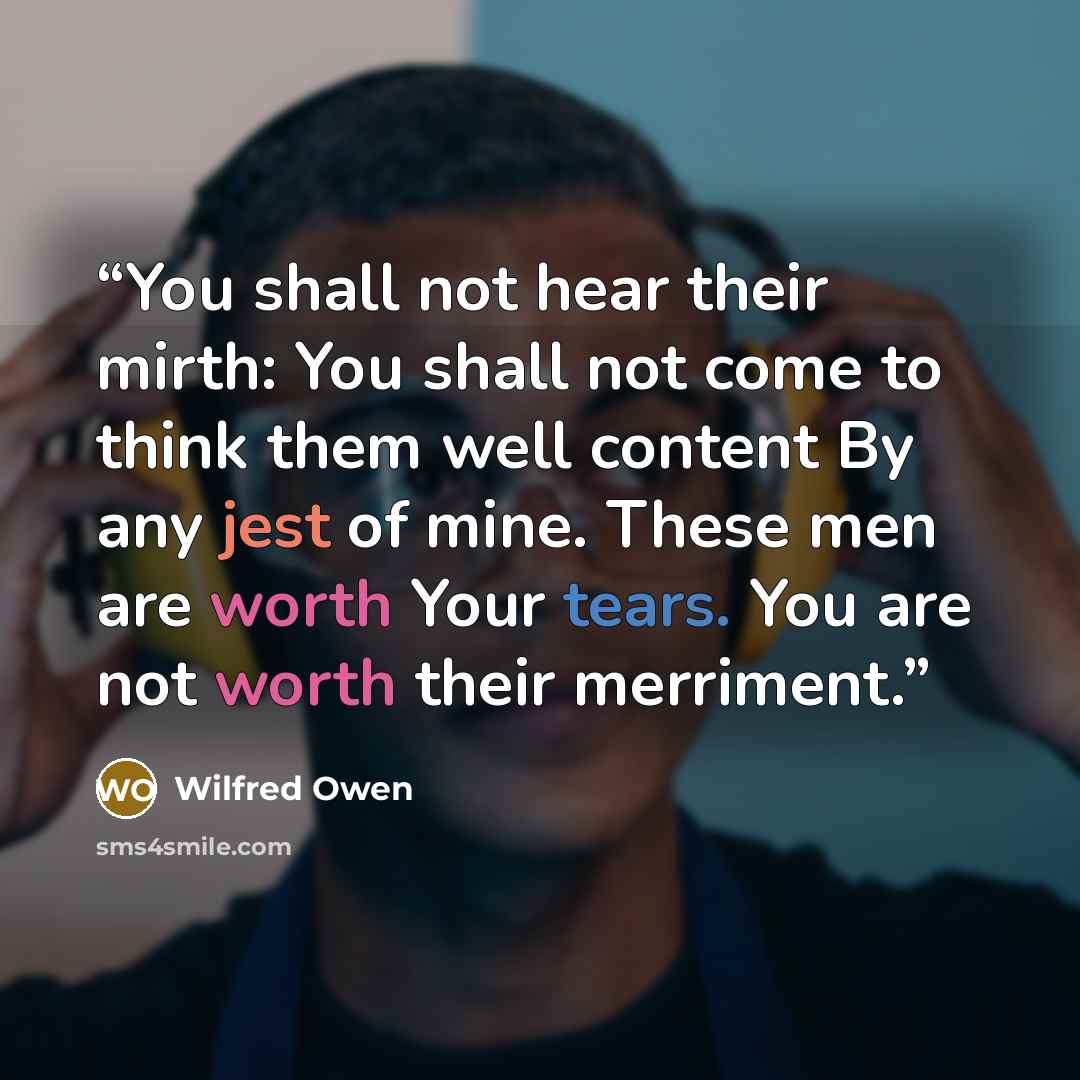“You shall not hear their mirth: You shall not come to think them well content By any jest of mine. These men are worth Your tears. You are not worth their merriment.” quote by Wilfred Owen
