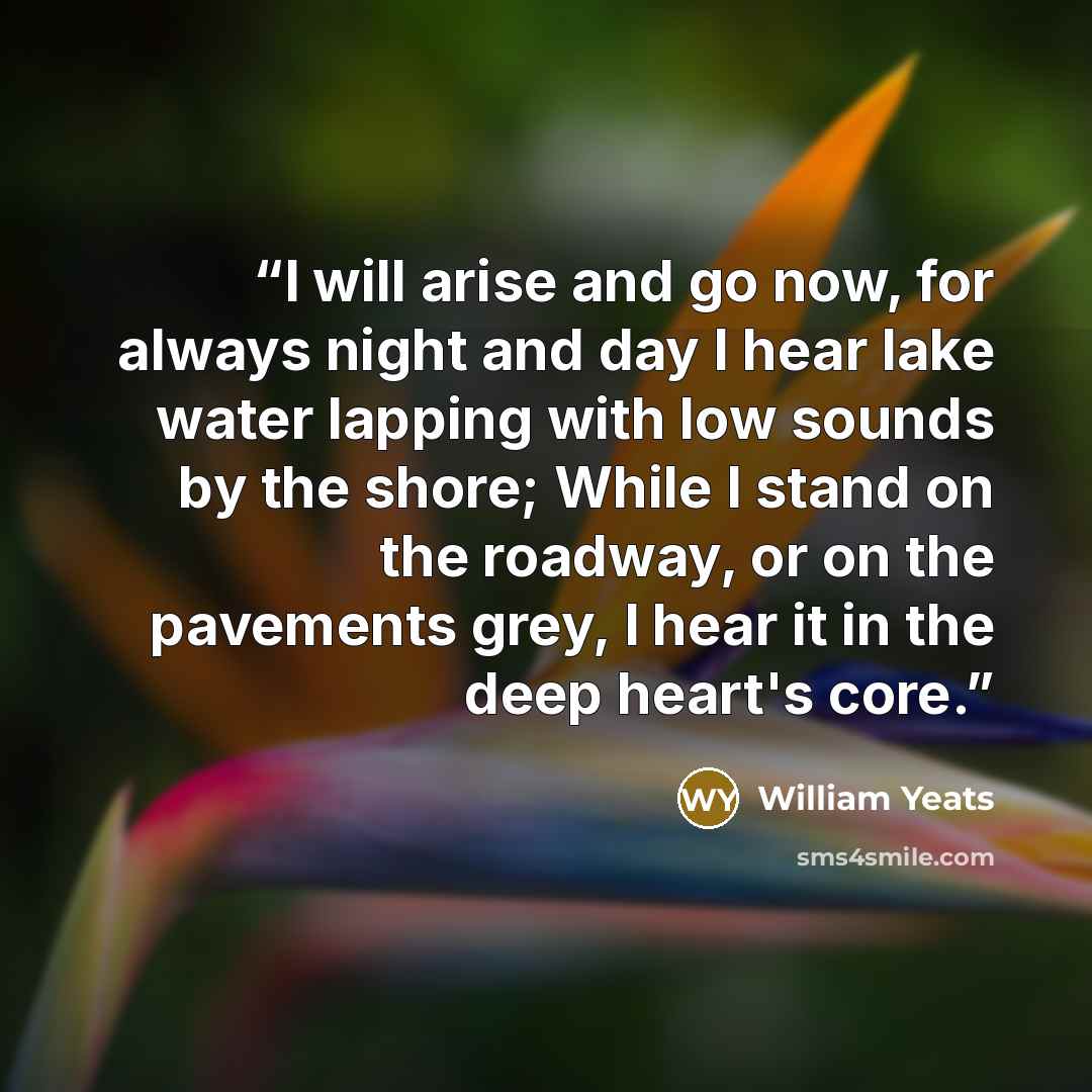 “I will arise and go now, for always night and day I hear lake water lapping with low sounds by the shore; While I stand on the roadway, or on the pavements grey, I hear it in the deep heart's core.” quote by William Yeats
